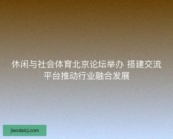 休闲与社会体育北京论坛举办 搭建交流平台推动行业融合发展