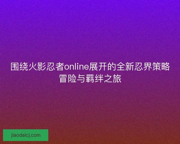 围绕火影忍者online展开的全新忍界策略冒险与羁绊之旅