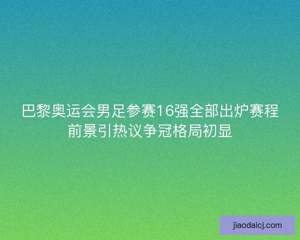 巴黎奥运会男足参赛16强全部出炉赛程前景引热议争冠格局初显