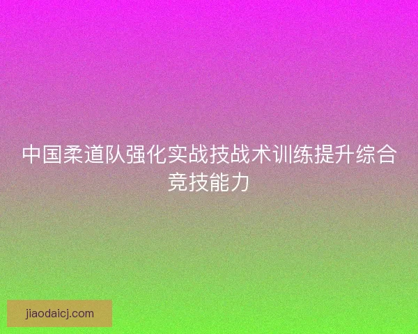 中国柔道队强化实战技战术训练提升综合竞技能力